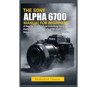 THE SONY ALPHA 6700 USER MANUAL FOR BEGINNERS: A Step-by-Step Guide to Unlocking Every Feature of the Sony Alpha 6700, from First Setup to Professional Photo and Video Result