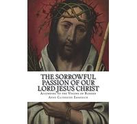 The Sorrowful Passion of Our Lord Jesus Christ: From the Visions of Blessed Anne Catherine Emmerich Including an Account of the Resurrection and a Biography of Anne Catherine Emerich