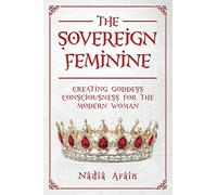 THE SOVEREIGN FEMININE: Creating Goddess Consciousness For The Modern Woman