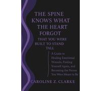 The Spine Knows What the Heart Forgot-That You Were Built to Stand Tall: A Guide to Healing Emotional Wounds, Finding Yourself Again, and Becoming the Person You Were Meant to Be
