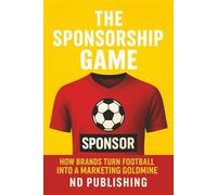The Sponsorship Game: How Brands Turn Football into a Marketing Goldmine: Inside the Business of Jersey Deals, Kit Makers, Gambling Ads, and Global ROI (The Business of Football Series)