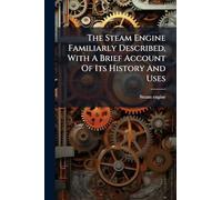 The Steam Engine Familiarly Described, With A Brief Account Of Its History And Uses