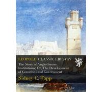 The Story of Anglo-Saxon Institutions; Or, The Development of Constitutional Government
