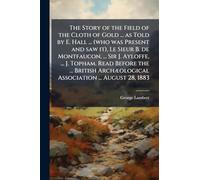The Story of the Field of the Cloth of Gold ... as Told by E. Hall ... (who was Present and saw it), Le Sieur B. de Montfaucon, ... Sir J. Ayloffe, ... Association ... August 28, 1883