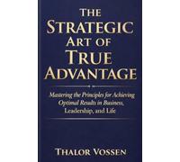 The Strategic Art of True Advantage: Mastering the Principles for Achieving Optimal Results in Business, Leadership, and Life