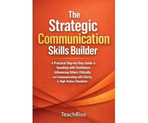 The Strategic Communication Skills Builder: A Practical Step-by-Step Guide to Speaking with Confidence, Influencing Others Ethically, and Communicating with Clarity in High-Stakes Situations