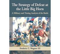 The Strategy of Defeat at the Little Big Horn: A Military and Timing Analysis of the Battle