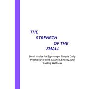 THE STRENGTH OF THE SMALL: Small habits for Big change: Simple Daily Practices to Build Balance, Energy, and Lasting Wellness