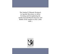 The student's manual; designed, by specific directions, to aid in forming and strengthening the intellectual and moral character and habits of the student. By Rev. John Todd ...