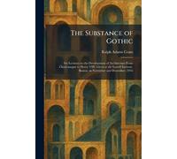 The Substance of Gothic: Six Lectures on the Development of Architecture From Charlemagne to Henry VIII, Given at the Lowell Institute, Boston, in November and December, 1916