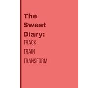 The Sweat Diary: Track Train Transform: Log Every Rep, Record Every Win, and Crush Your Fitness Goals