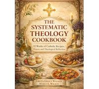 THE SYSTEMATIC THEOLOGY COOKBOOK: 52 Weeks of Catholic Recipes, Prayer, and Theological Reflection