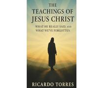 The Teachings of Jesus Christ: What He Really Said, And What We've Forgotten