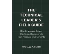 The Technical Leader's Field Guide: How to Manage Scope, Clients, and Engineers in High-Pressure Environments