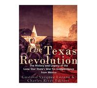 The Texas Revolution: The History and Legacy of the Lone Star State’s War for Independence from Mexico