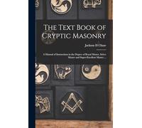 The Text Book of Cryptic Masonry: A Manual of Instructions in the Degree of Royal Master, Select Master and Super-excellent Master ...