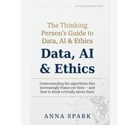The Thinking Person's Guide to Data, AI & Ethics: Understanding the machines that increasingly decide our lives - and how to think clearly about them