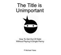 The Title Is Unimportant: How To Get Out Of Debt Without Paying A Single Penny