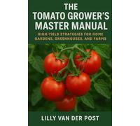 The Tomato Grower’s Master Manual: High-Yield Strategies for Home Gardens, Greenhouses, and Small Farms: A Comprehensive Guide