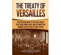 The Treaty of Versailles: A Captivating Guide to the Peace Treaty That Ended World War 1 and Its Impact on Germany and the Rise of Adolf Hitler (Captivating History)