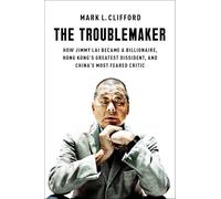 The Troublemaker : How Jimmy Lai Became a Billionaire, Hong Kong's Greatest Dissident, and China's Most Feared Critic