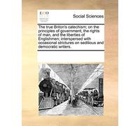 The true Briton's catechism; on the principles of government, the rights of man, and the liberties of Englishmen; interspersed with occasional strictures on seditious and democratic writers.