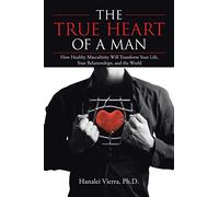 The TRUE HEART of a MAN: How Healthy Masculinity Will Transform Your Life, Your Relationships, and the World
