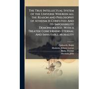 The True Intellectual System of the Universe Wherein all the Reason and Philosophy of Atheism is Confuted: And its Impossibility Demonstrated; With a Treatise Concerning Eternal And Immutable Morality