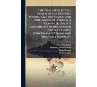The True Intellectual System of the Universe Wherein all the Reason and Philosophy of Atheism is Confuted: And its Impossibility Demonstrated ; With a ... Concerning Eternal And Immutable Morality