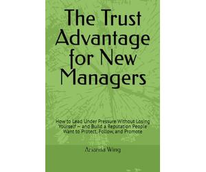 The Trust Advantage for New Managers: How to Lead Under Pressure Without Losing Yourself - and Build a Reputation People Want to Protect, Follow, and Promote
