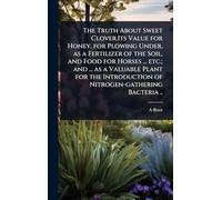 The Truth About Sweet Clover.Its Value for Honey, for Plowing Under, as a Fertilizer of the Soil, and Food for Horses ... etc.; and ... as a Valuable ... of Nitrogen-gathering Bacteria ..
