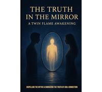 The Truth In The Mirror- A Twin Flame Awakening: Dispelling the myths and embracing the truth of a soul connection