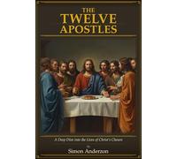 The Twelve Apostles: A Deep Dive into the Lives of Christ's Chosen - Biblical Accounts, Historical Sources and the Stories of the Men Who Changed the World