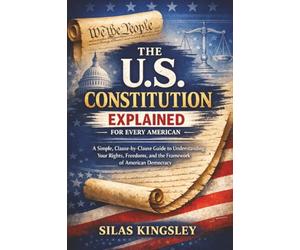 The U.S. Constitution Explained for Every American: A Simple, Clause-by-Clause Guide to Understanding Your Rights, Freedoms, and the Framework of American Democracy