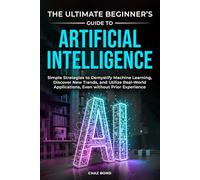 The Ultimate Beginner’s Guide to Artificial Intelligence: Simple Strategies to Demystify Machine Learning, discover New Trends, and Utilize Real-World Applications, Even without Prior Experience