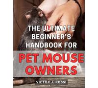 The Ultimate Beginner's Handbook for Pet Mouse Owners: A Comprehensive Guide to Caring for and Bonding with Your Pet Mouse: Expert Tips and Advice for Beginners