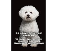 The Ultimate Bichon Frise Handbook: The Complete Guide to Training, Raising, and Caring for a Graceful and Sensitive Companion
