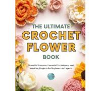 The Ultimate Crochet Flower Book: Beautiful Patterns, Essential Techniques, and Inspiring Projects for Beginners to Experts