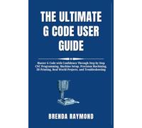 THE ULTIMATE G CODE USER GUIDE: Master G Code with Confidence Through Step by Step CNC Programming, Machine Setup, Precision Machining, 3D Printing, Real World Projects, and Troubleshooting