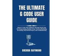 THE ULTIMATE G CODE USER GUIDE: Master G Code with Confidence Through Step by Step CNC Programming, Machine Setup, Precision Machining, 3D Printing, Real World Projects, and Troubleshooting