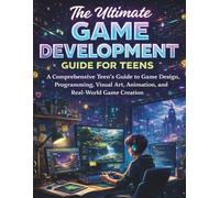 The Ultimate Game Development Guide for Teens: A Comprehensive Teen’s Guide to Game Design, Programming, Visual Art, Animation, and Real-World Game Creation
