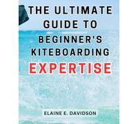 The Ultimate Guide to Beginner's Kiteboarding Expertise: Master the Art of Kiteboarding with Proven Techniques and Strategies, Perfect for Novices Seeking Thrill and Fun