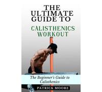 The Ultimate Guide to Calisthenics Workout: The Beginner's Guide to Calisthenics