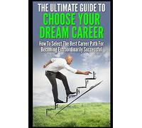 The Ultimate Guide To Choose Your Dream Career: How To Select The Best Career Path For Becoming Extraordinarily Successful