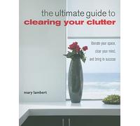 The Ultimate Guide to Clearing Your Clutter: Liberate your space, clear your mind and bring in success
