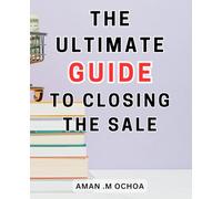 The Ultimate Guide To Closing The Sale: Closing Sales Made Simple | The-Ultimate-Step-by-Step Guide-to Mastering the Art and Achieving Phenomenal Results