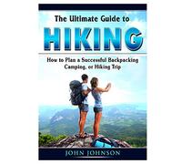 The Ultimate Guide to Hiking: How to Plan a Successful Backpacking, Camping, or Hiking Trip