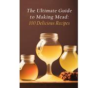 The Ultimate Guide to Making Mead: 100 Delicious Recipes