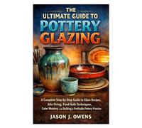 The Ultimate Guide to Pottery Glazing: A Complete Step-by-Step Guide to Glaze Recipes, Kiln Firing, Food-Safe Techniques, Color Mastery, and Building a Profitable Pottery Practice