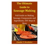 The Ultimate Guide to Sausage Making: Full Guide on Making Sausage; Components and Ingredients; DIY Steps & More